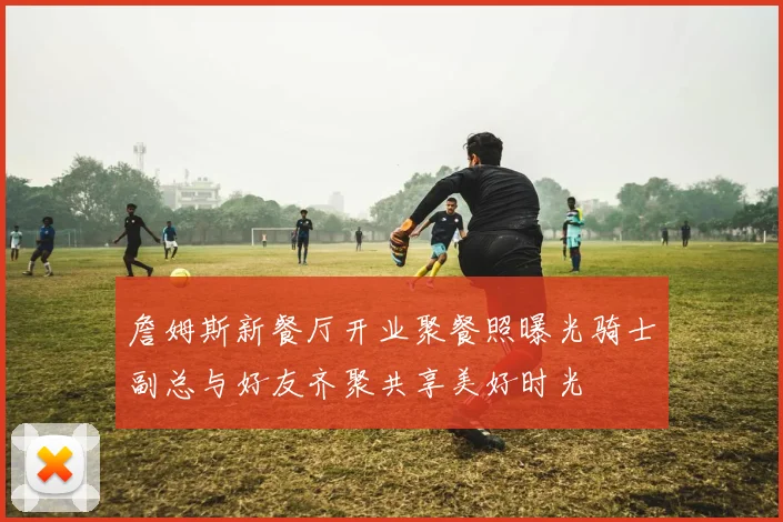 詹姆斯新餐厅开业聚餐照曝光骑士副总与好友齐聚共享美好时光