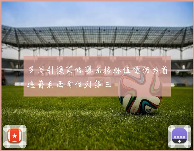 罗马引援策略曝光格林伍德仍为首选普利西奇位列第三