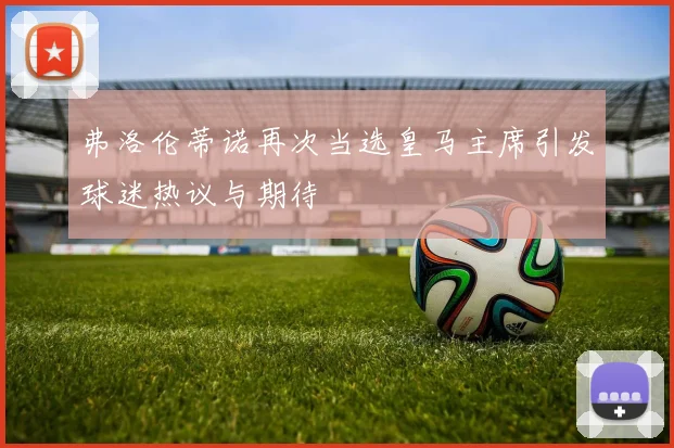 弗洛伦蒂诺再次当选皇马主席引发球迷热议与期待