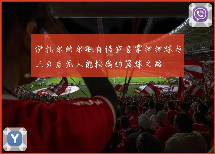 伊扎尔纳尔逊自信宣言掌控控球与三分后无人能挡我的篮球之路