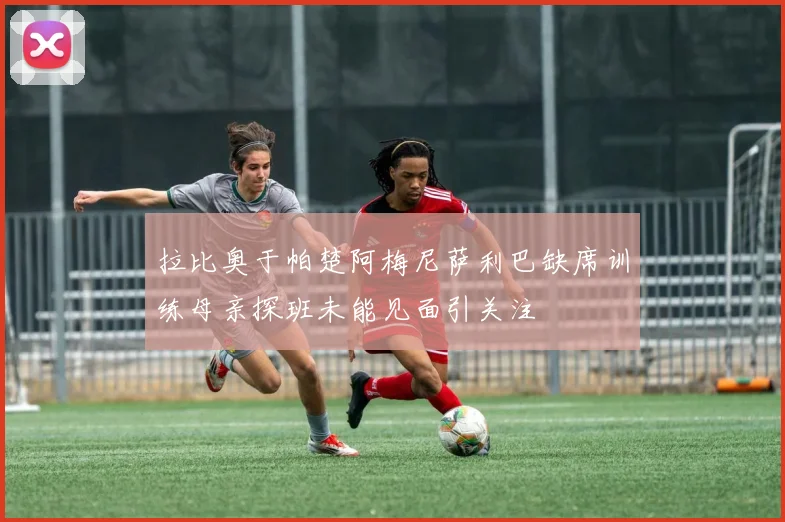 拉比奥于帕楚阿梅尼萨利巴缺席训练母亲探班未能见面引关注