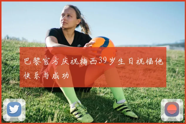 巴黎官方庆祝梅西39岁生日祝福他快乐与成功