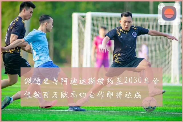 佩德里与阿迪达斯续约至2030年价值数百万欧元的合作即将达成