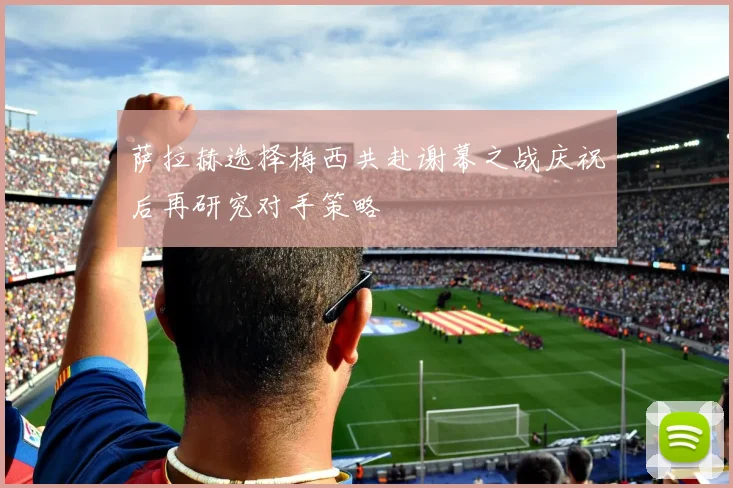 萨拉赫选择梅西共赴谢幕之战庆祝后再研究对手策略