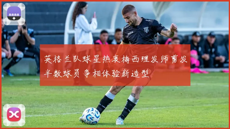 英格兰队球星热衷梅西理发师剪发半数球员争相体验新造型