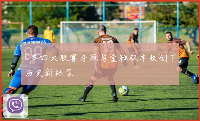 C罗四大联赛夺冠与金靴双丰收创下历史新纪录