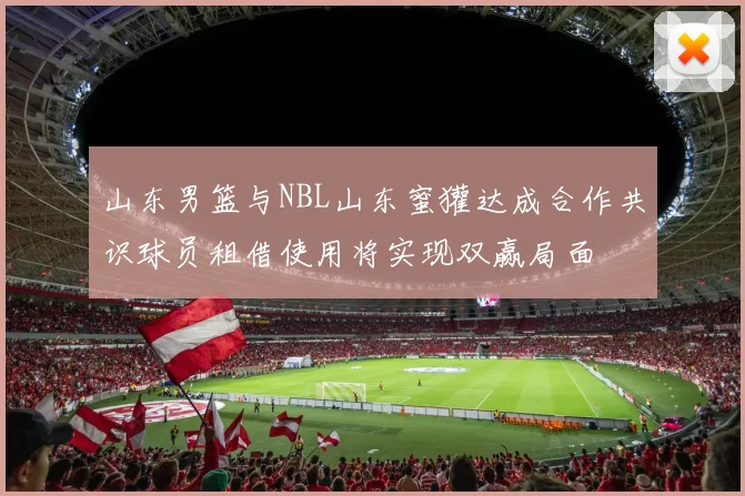山东男篮与NBL山东蜜獾达成合作共识球员租借使用将实现双赢局面