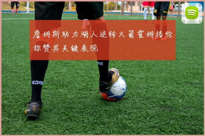 詹姆斯助力湖人逆转火箭霍姆格伦称赞其关键表现