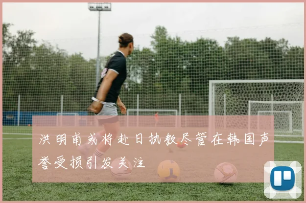 洪明甫或将赴日执教尽管在韩国声誉受损引发关注
