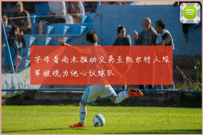 字母哥尚未推动交易至凯尔特人绿军被视为他心仪球队