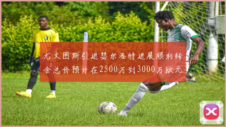 尤文图斯引进瑟尔洛特进展顺利转会总价预计在2500万到3000万欧元之间