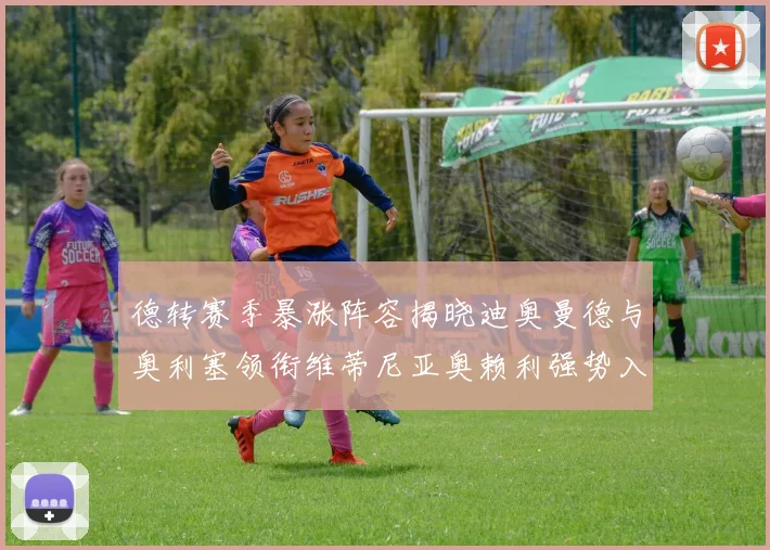 德转赛季暴涨阵容揭晓迪奥曼德与奥利塞领衔维蒂尼亚奥赖利强势入选