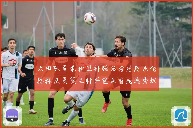 太阳队寻求控卫补强或考虑用杰伦格林交易莫兰特并重获首轮选秀权