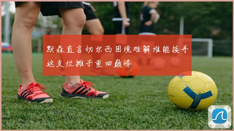 默森直言切尔西困境难解谁能接手这支烂摊子重回巅峰