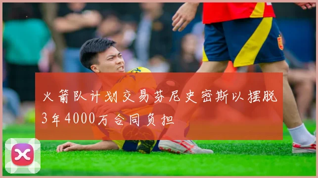 火箭队计划交易芬尼史密斯以摆脱3年4000万合同负担