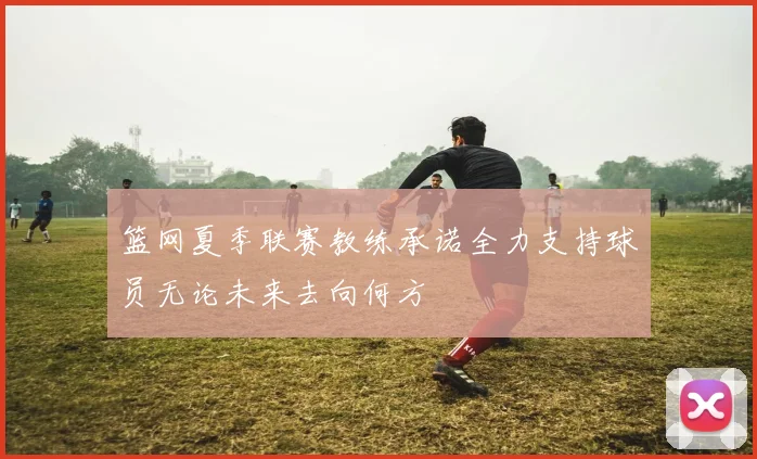 篮网夏季联赛教练承诺全力支持球员无论未来去向何方