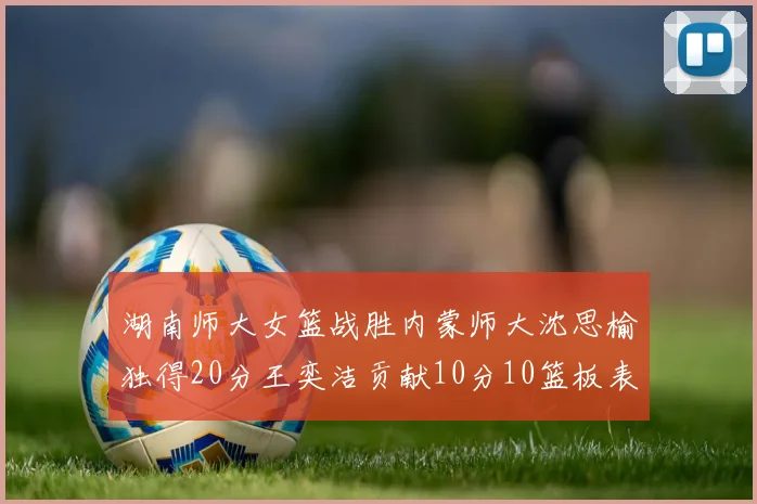湖南师大女篮战胜内蒙师大沈思榆独得20分王奕洁贡献10分10篮板表现出色