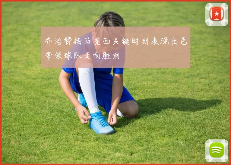 乔治赞扬马克西关键时刻表现出色带领球队走向胜利